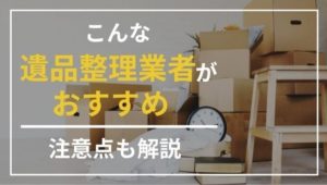 遺品整理業者を選ぶならば、こんな業者がおすすめ！注意点も徹底解説