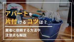 アパートを片付けるコツは？業者に依頼する方法や注意点も解説