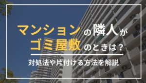 マンションの隣人がゴミ屋敷のときは？対処法や片付ける方法を解説