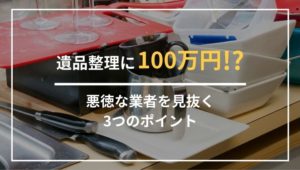 遺品整理で100万円かかることはある？悪質な業者を見抜くポイント