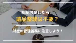 相続放棄したら遺品整理は不要？財産の管理義務に注意しよう！
