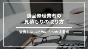 遺品整理業者の見積もりはこうやって取る！後悔しないための注意点