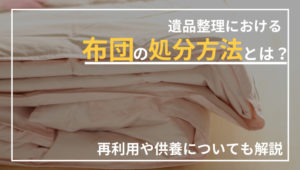 遺品整理での布団の処分方法は？再利用方法や供養について解説