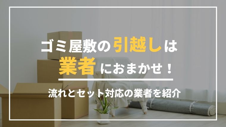 ゴミ屋敷の引越しは業者におまかせ！引越しまでの流れとセット対応の業者を紹介