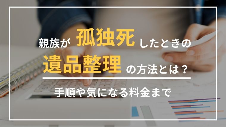 親族が孤独死したときの遺品整理の方法とは？手順や気になる料金まで